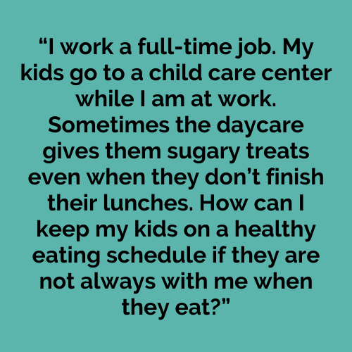 I work a full-time job. My kids go to a child care center while I am at work. Sometimes the daycare gives them sugary traits even when they don’t finish their lunches. How can I keep my kids on a healthy eating schedule if they are not always with me when they eat?