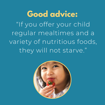 Wise Advice: If you offer your child regular mealtimes and a variety of nutricious foods, she will not starve.