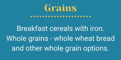 Grains; Breakfast cereals with iron. Whole grains - whole wheat bread and other whole grain options.