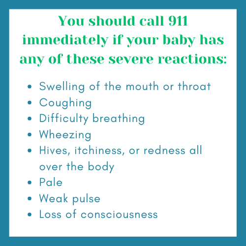 You should call 911 immediately if you baby has any of theses severe reactions: Swelling of the mouth or throat, coughing, difficulty breathing, wheezing, hives, itchiness, or redness all over the body, paleness, weak pulse, or loss of consciousness.