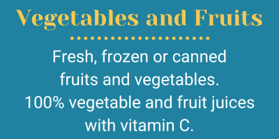 Vegetables and Fruits; Fresh, frozen or canned  fruits and vegetables. 100% vegetable and fruit juices with vitamin C.